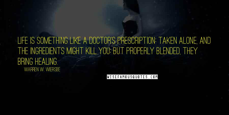 Warren W. Wiersbe Quotes: Life is something like a doctor's prescription: taken alone, and the ingredients might kill you; but properly blended, they bring healing.