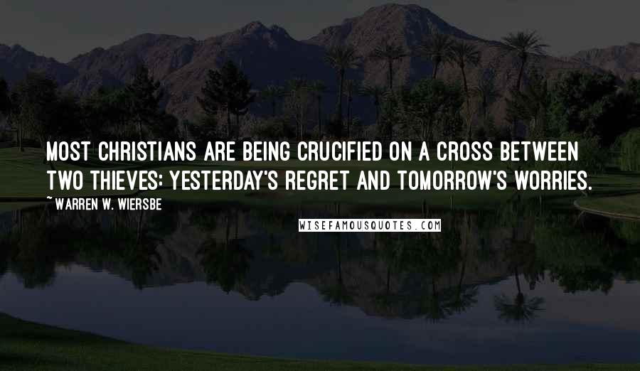 Warren W. Wiersbe Quotes: Most Christians are being crucified on a cross between two thieves: Yesterday's regret and tomorrow's worries.