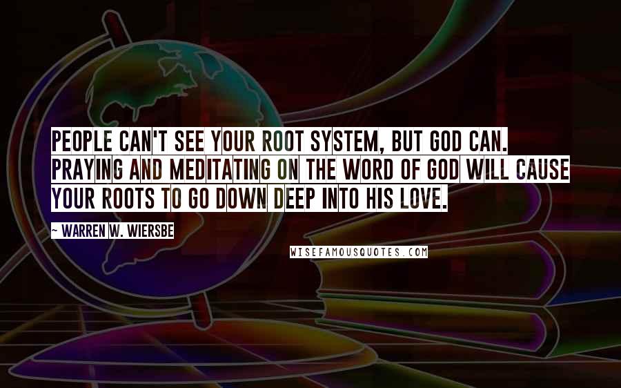 Warren W. Wiersbe Quotes: People can't see your root system, but God can. Praying and meditating on the Word of God will cause your roots to go down deep into His love.