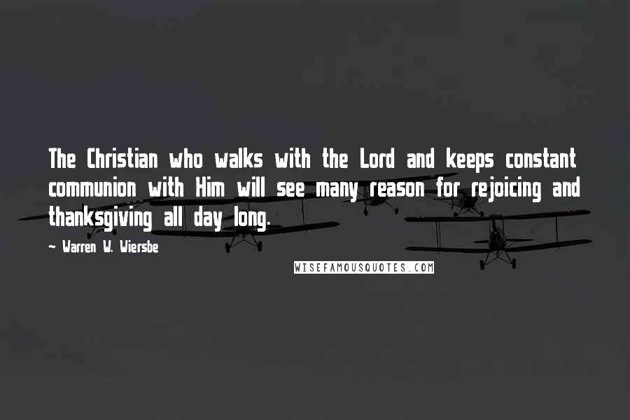 Warren W. Wiersbe Quotes: The Christian who walks with the Lord and keeps constant communion with Him will see many reason for rejoicing and thanksgiving all day long.