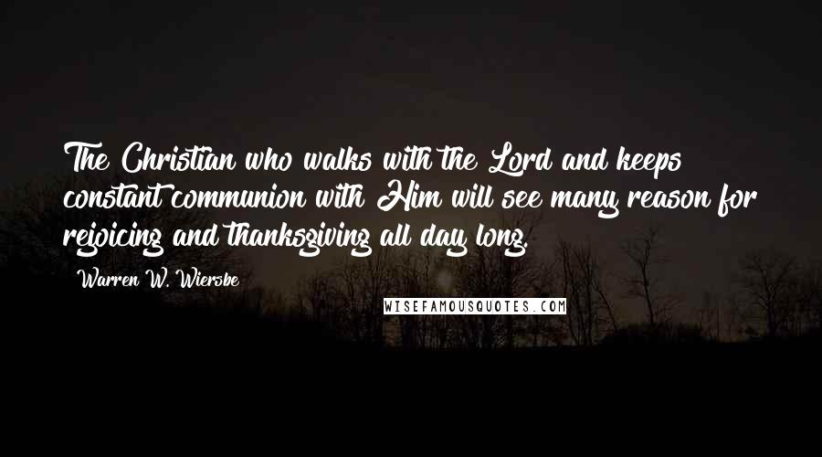 Warren W. Wiersbe Quotes: The Christian who walks with the Lord and keeps constant communion with Him will see many reason for rejoicing and thanksgiving all day long.