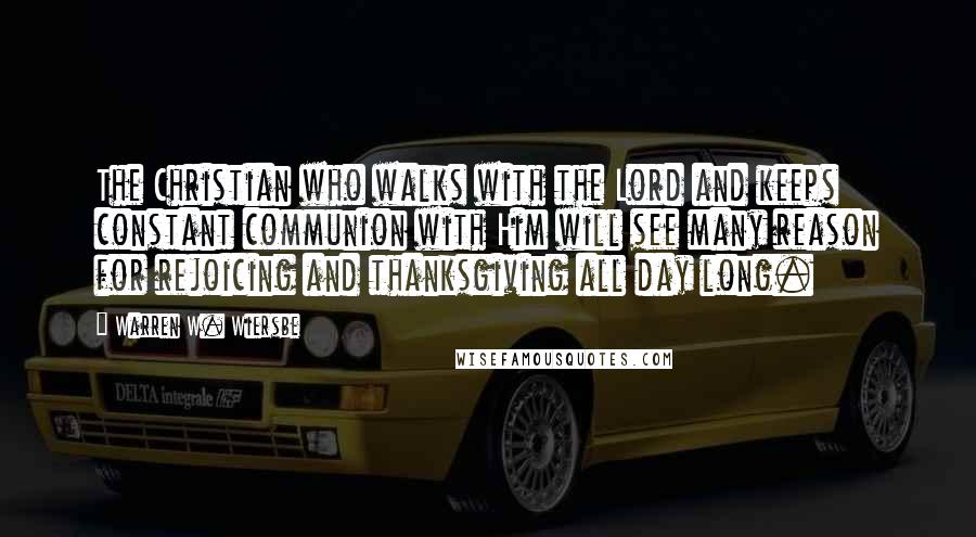 Warren W. Wiersbe Quotes: The Christian who walks with the Lord and keeps constant communion with Him will see many reason for rejoicing and thanksgiving all day long.