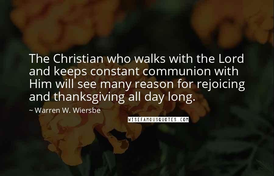 Warren W. Wiersbe Quotes: The Christian who walks with the Lord and keeps constant communion with Him will see many reason for rejoicing and thanksgiving all day long.