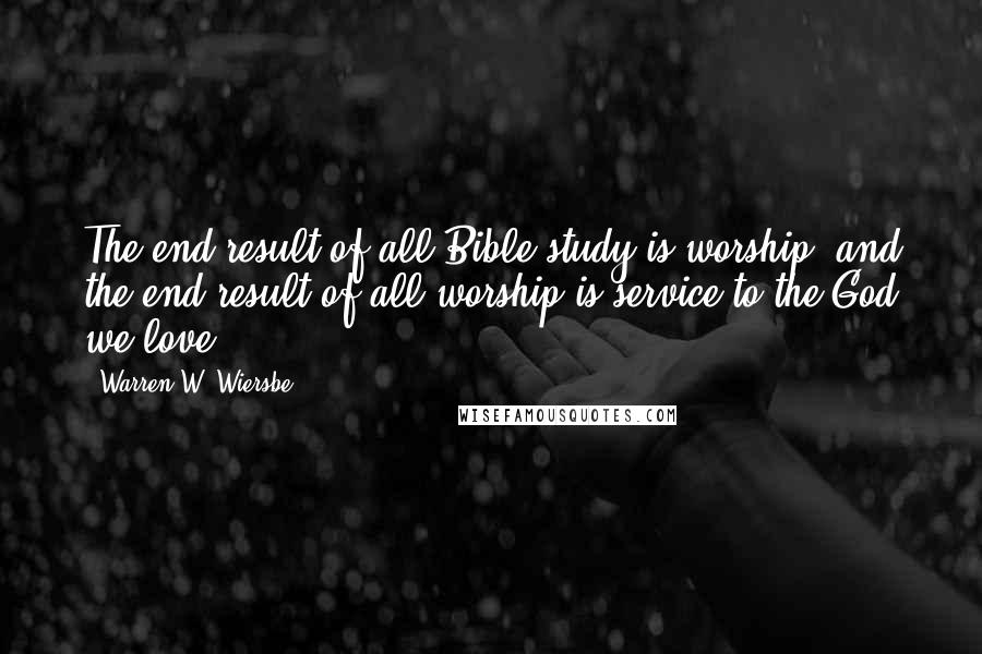 Warren W. Wiersbe Quotes: The end result of all Bible study is worship, and the end result of all worship is service to the God we love.