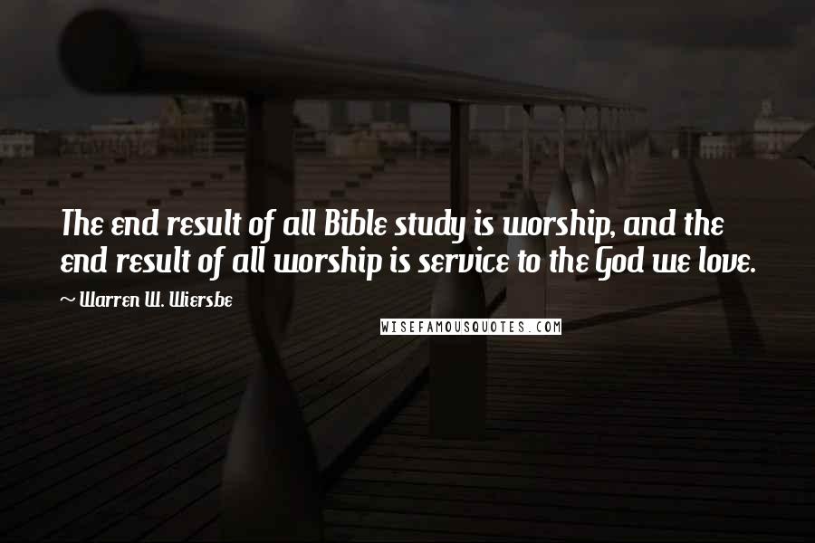 Warren W. Wiersbe Quotes: The end result of all Bible study is worship, and the end result of all worship is service to the God we love.