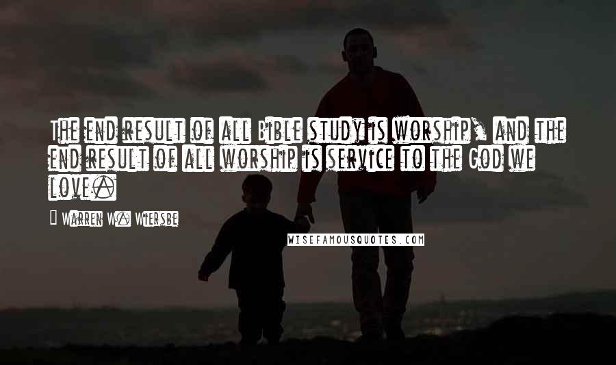 Warren W. Wiersbe Quotes: The end result of all Bible study is worship, and the end result of all worship is service to the God we love.