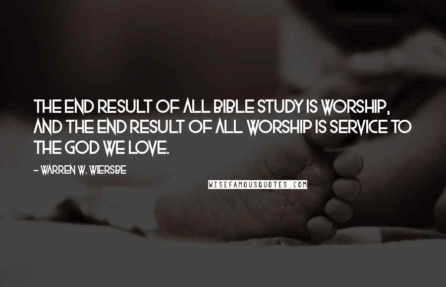 Warren W. Wiersbe Quotes: The end result of all Bible study is worship, and the end result of all worship is service to the God we love.