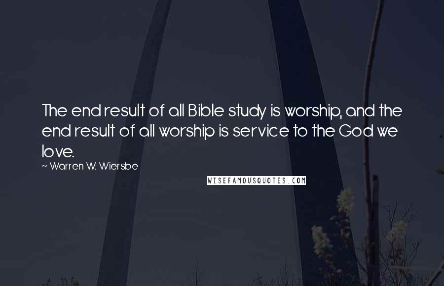 Warren W. Wiersbe Quotes: The end result of all Bible study is worship, and the end result of all worship is service to the God we love.