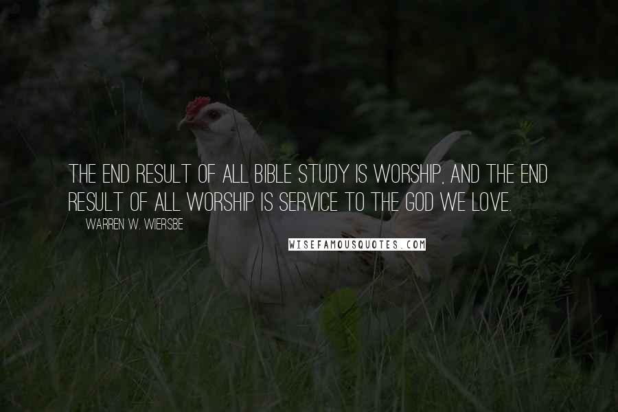 Warren W. Wiersbe Quotes: The end result of all Bible study is worship, and the end result of all worship is service to the God we love.