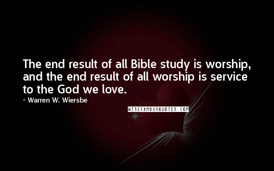 Warren W. Wiersbe Quotes: The end result of all Bible study is worship, and the end result of all worship is service to the God we love.