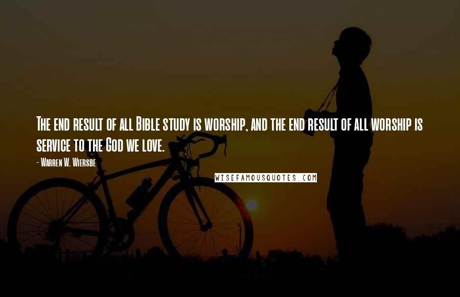 Warren W. Wiersbe Quotes: The end result of all Bible study is worship, and the end result of all worship is service to the God we love.