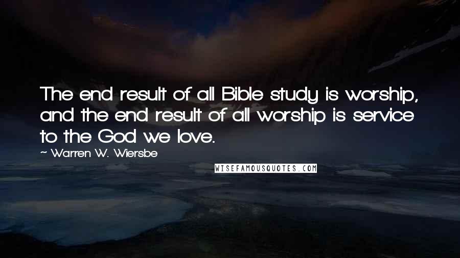 Warren W. Wiersbe Quotes: The end result of all Bible study is worship, and the end result of all worship is service to the God we love.