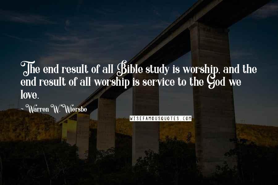 Warren W. Wiersbe Quotes: The end result of all Bible study is worship, and the end result of all worship is service to the God we love.