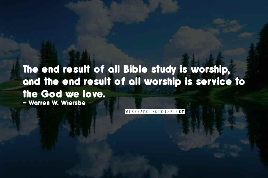 Warren W. Wiersbe Quotes: The end result of all Bible study is worship, and the end result of all worship is service to the God we love.