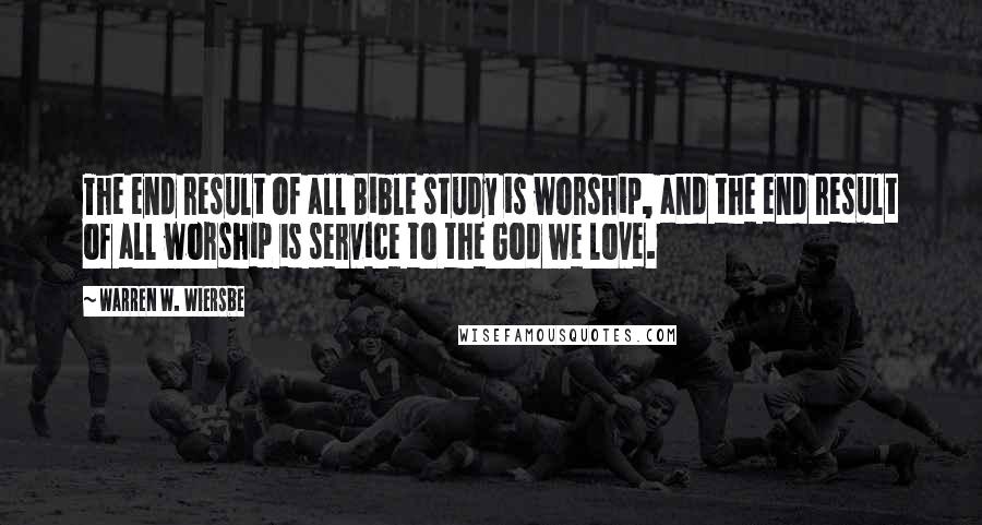 Warren W. Wiersbe Quotes: The end result of all Bible study is worship, and the end result of all worship is service to the God we love.