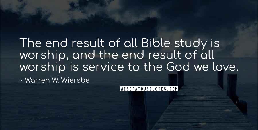 Warren W. Wiersbe Quotes: The end result of all Bible study is worship, and the end result of all worship is service to the God we love.