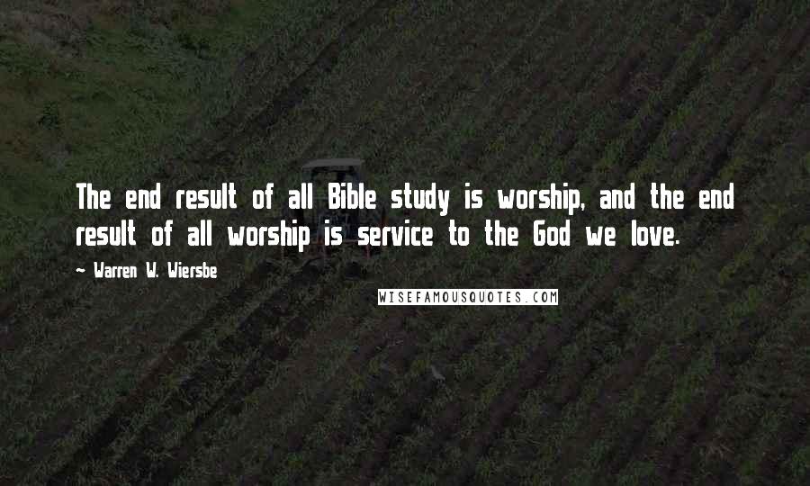 Warren W. Wiersbe Quotes: The end result of all Bible study is worship, and the end result of all worship is service to the God we love.