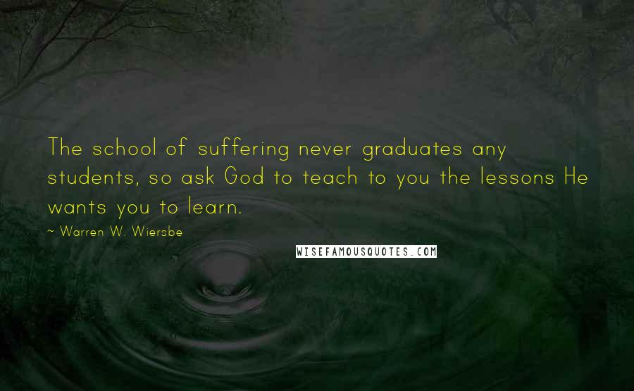 Warren W. Wiersbe Quotes: The school of suffering never graduates any students, so ask God to teach to you the lessons He wants you to learn.