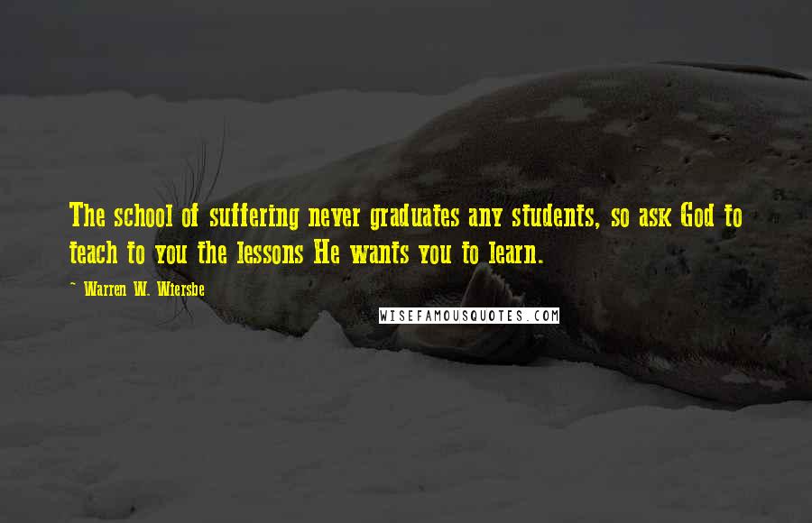 Warren W. Wiersbe Quotes: The school of suffering never graduates any students, so ask God to teach to you the lessons He wants you to learn.