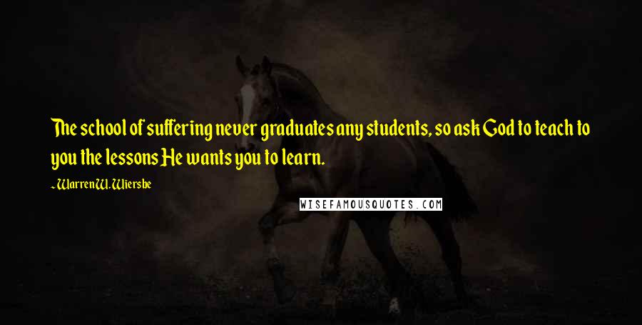 Warren W. Wiersbe Quotes: The school of suffering never graduates any students, so ask God to teach to you the lessons He wants you to learn.