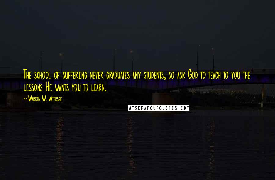 Warren W. Wiersbe Quotes: The school of suffering never graduates any students, so ask God to teach to you the lessons He wants you to learn.