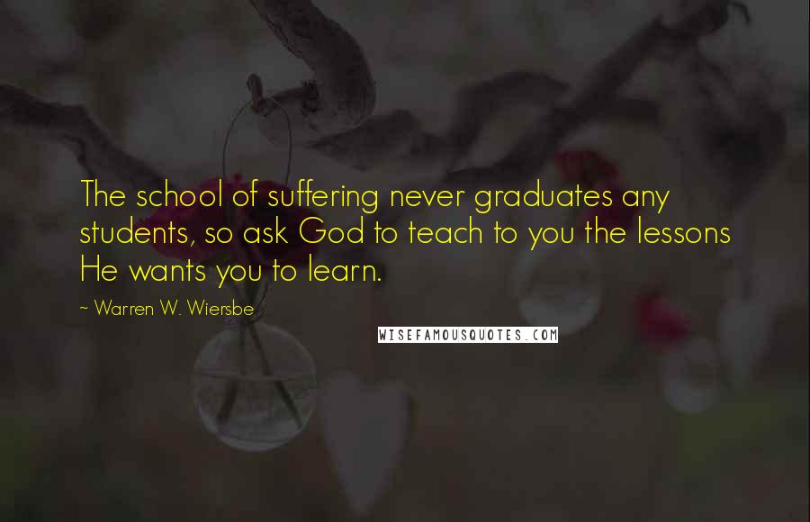 Warren W. Wiersbe Quotes: The school of suffering never graduates any students, so ask God to teach to you the lessons He wants you to learn.