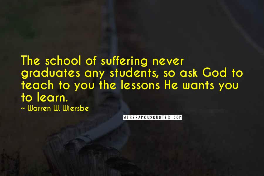 Warren W. Wiersbe Quotes: The school of suffering never graduates any students, so ask God to teach to you the lessons He wants you to learn.