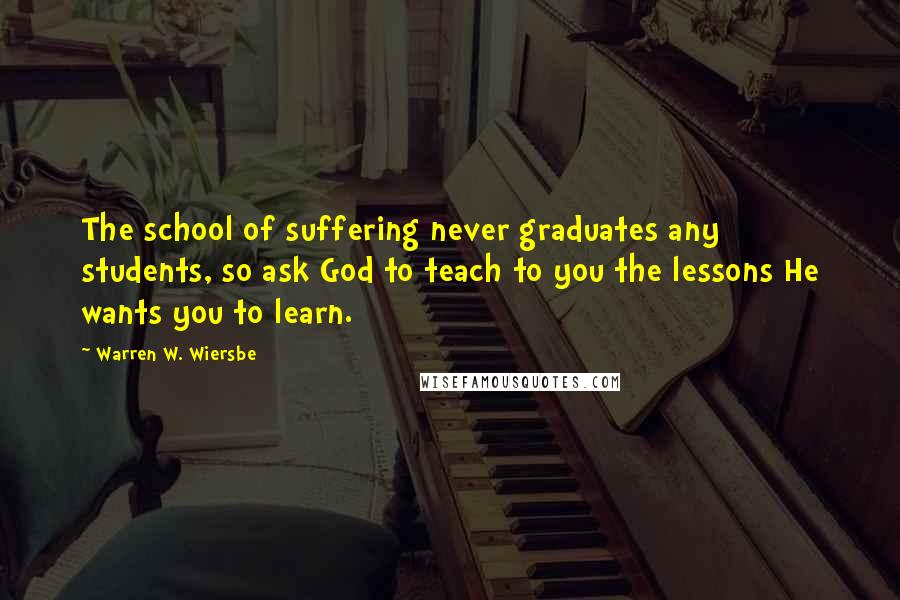 Warren W. Wiersbe Quotes: The school of suffering never graduates any students, so ask God to teach to you the lessons He wants you to learn.