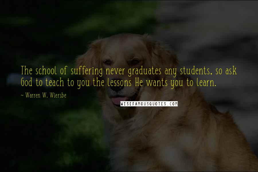 Warren W. Wiersbe Quotes: The school of suffering never graduates any students, so ask God to teach to you the lessons He wants you to learn.