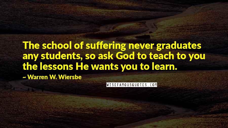 Warren W. Wiersbe Quotes: The school of suffering never graduates any students, so ask God to teach to you the lessons He wants you to learn.