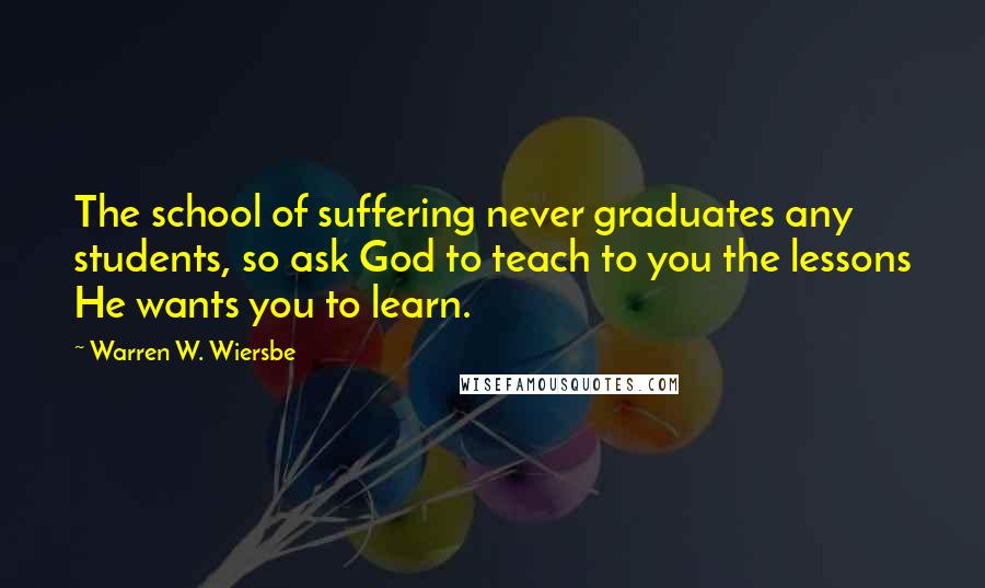 Warren W. Wiersbe Quotes: The school of suffering never graduates any students, so ask God to teach to you the lessons He wants you to learn.