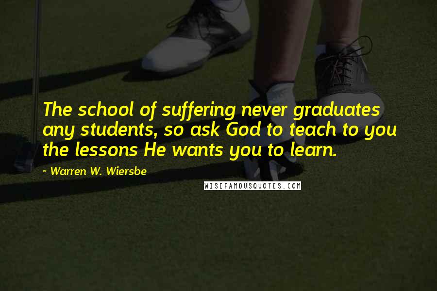 Warren W. Wiersbe Quotes: The school of suffering never graduates any students, so ask God to teach to you the lessons He wants you to learn.