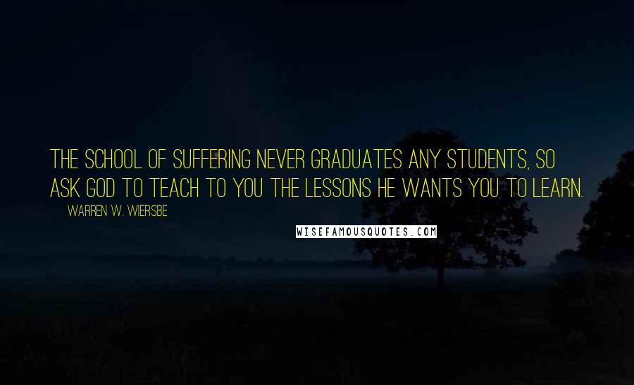 Warren W. Wiersbe Quotes: The school of suffering never graduates any students, so ask God to teach to you the lessons He wants you to learn.