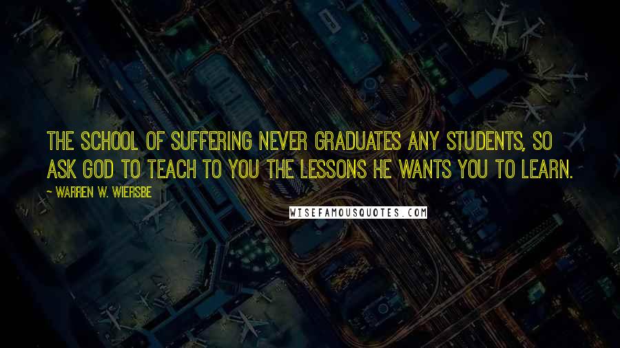 Warren W. Wiersbe Quotes: The school of suffering never graduates any students, so ask God to teach to you the lessons He wants you to learn.