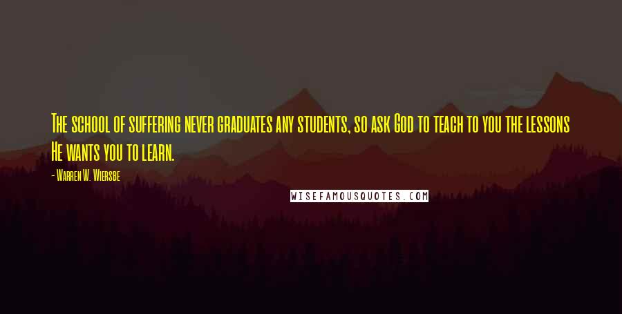 Warren W. Wiersbe Quotes: The school of suffering never graduates any students, so ask God to teach to you the lessons He wants you to learn.