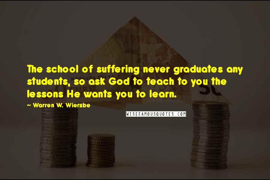 Warren W. Wiersbe Quotes: The school of suffering never graduates any students, so ask God to teach to you the lessons He wants you to learn.