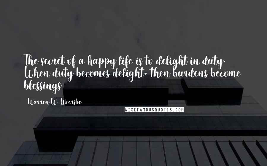 Warren W. Wiersbe Quotes: The secret of a happy life is to delight in duty. When duty becomes delight, then burdens become blessings