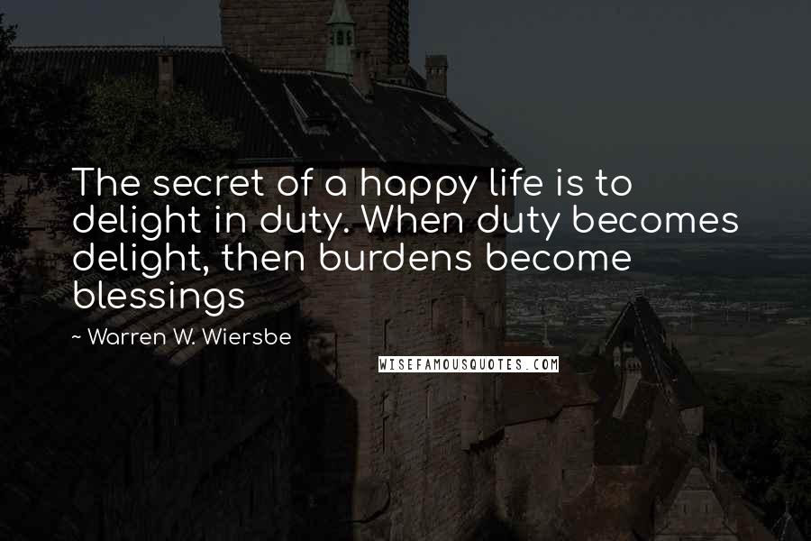 Warren W. Wiersbe Quotes: The secret of a happy life is to delight in duty. When duty becomes delight, then burdens become blessings