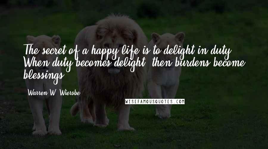 Warren W. Wiersbe Quotes: The secret of a happy life is to delight in duty. When duty becomes delight, then burdens become blessings