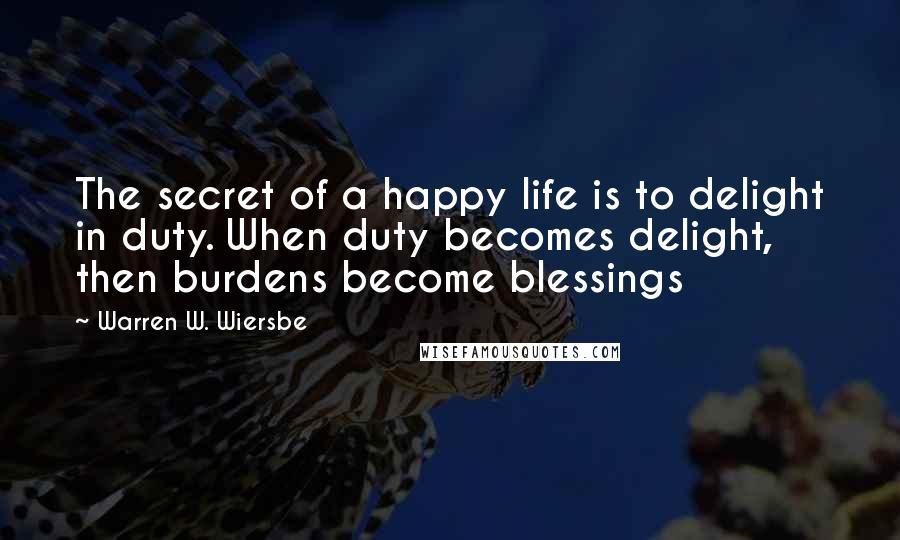 Warren W. Wiersbe Quotes: The secret of a happy life is to delight in duty. When duty becomes delight, then burdens become blessings