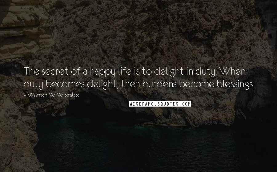 Warren W. Wiersbe Quotes: The secret of a happy life is to delight in duty. When duty becomes delight, then burdens become blessings