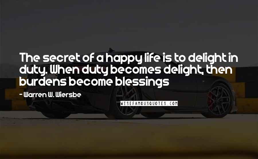 Warren W. Wiersbe Quotes: The secret of a happy life is to delight in duty. When duty becomes delight, then burdens become blessings