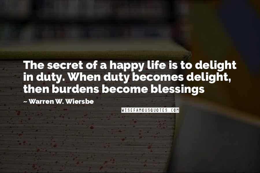 Warren W. Wiersbe Quotes: The secret of a happy life is to delight in duty. When duty becomes delight, then burdens become blessings