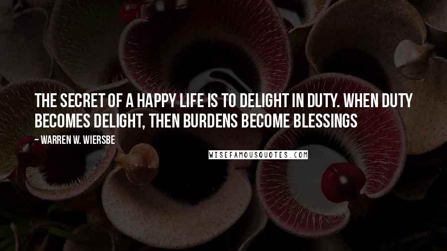 Warren W. Wiersbe Quotes: The secret of a happy life is to delight in duty. When duty becomes delight, then burdens become blessings