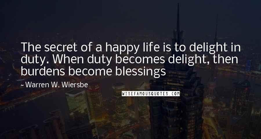 Warren W. Wiersbe Quotes: The secret of a happy life is to delight in duty. When duty becomes delight, then burdens become blessings