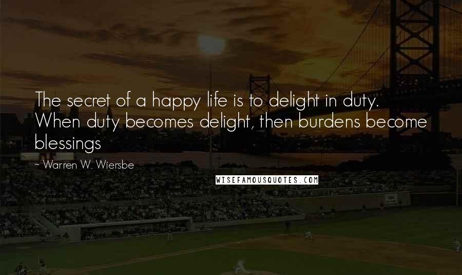 Warren W. Wiersbe Quotes: The secret of a happy life is to delight in duty. When duty becomes delight, then burdens become blessings