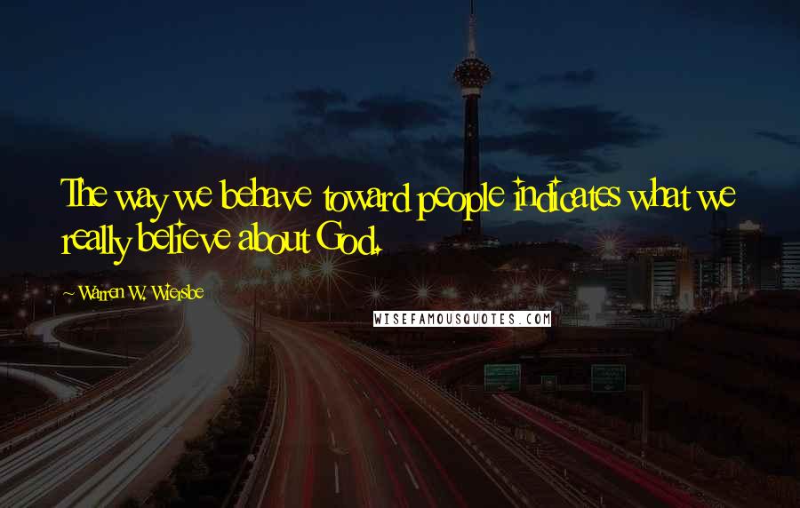 Warren W. Wiersbe Quotes: The way we behave toward people indicates what we really believe about God.