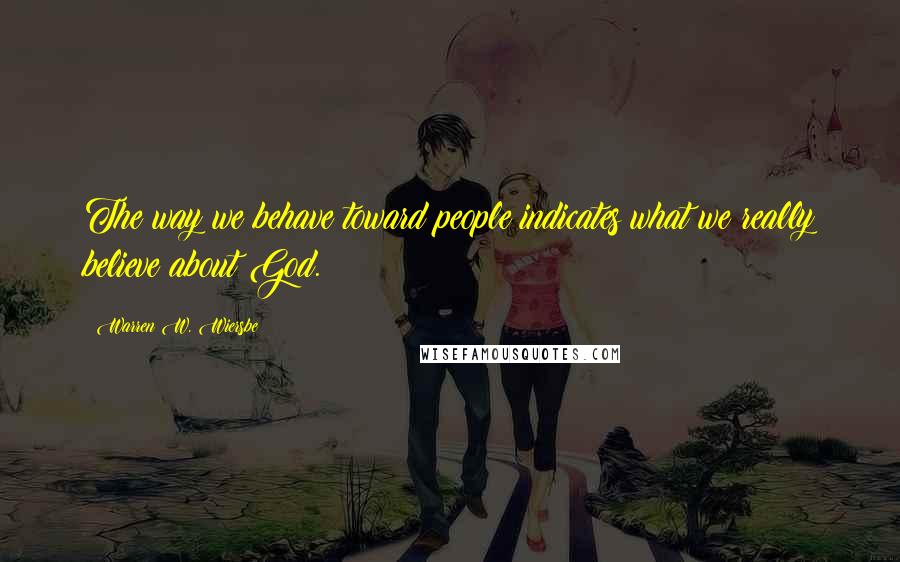 Warren W. Wiersbe Quotes: The way we behave toward people indicates what we really believe about God.