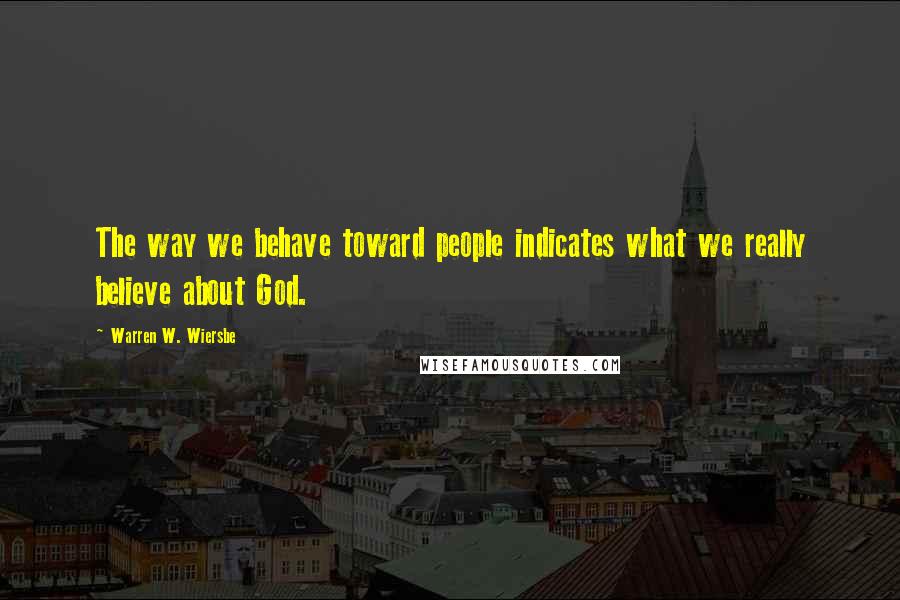 Warren W. Wiersbe Quotes: The way we behave toward people indicates what we really believe about God.