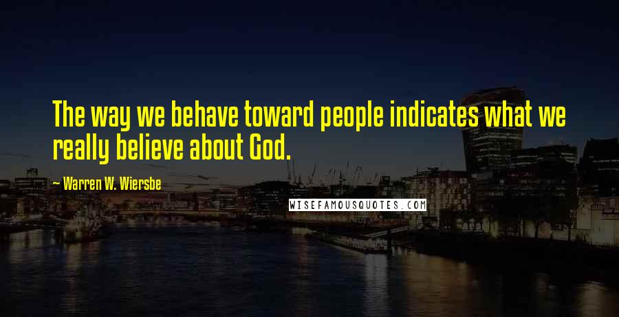 Warren W. Wiersbe Quotes: The way we behave toward people indicates what we really believe about God.